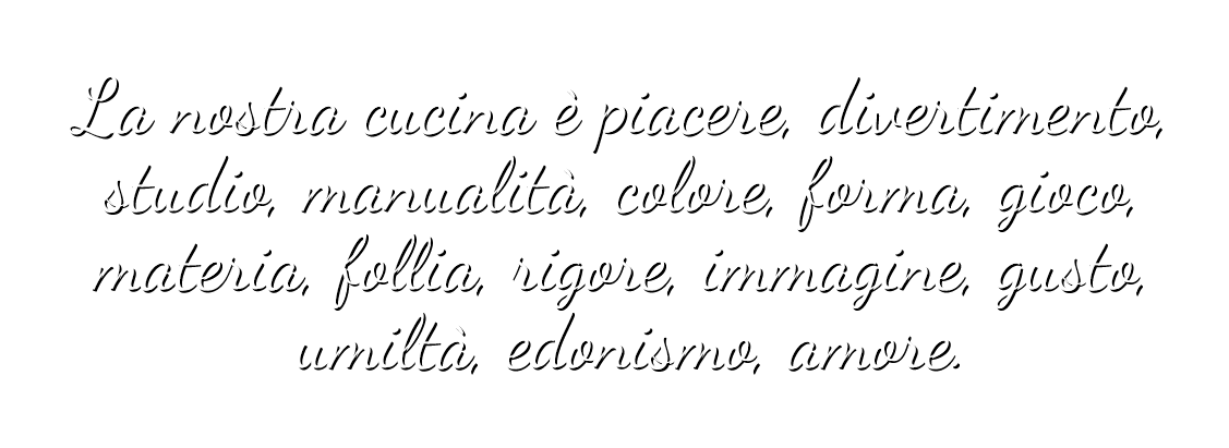 La nostra cucina è piacere, divertimento, studio manualità, colore forma, gioco, materia, follia, rigore, immagine, gusto, umiltà, edonismo, amore.